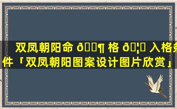 双凤朝阳命 🐶 格 🦁 入格条件「双凤朝阳图案设计图片欣赏」